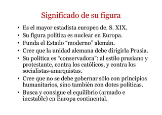 Significado de su figura
• Es el mayor estadista europeo de. S. XIX.
• Su figura política es nuclear en Europa.
• Funda el Estado “moderno” alemán.
• Cree que la unidad alemana debe dirigirla Prusia.
• Su política es “conservadora”: al estilo prusiano y
protestante, contra los católicos, y contra los
socialistas-anarquistas.
• Cree que no se debe gobernar sólo con principios
humanitarios, sino también con dotes políticas.
• Busca y consigue el equilibrio (armado e
inestable) en Europa continental.
 