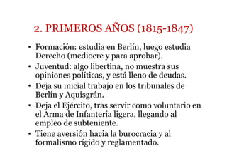 2. PRIMEROS AÑOS (1815-1847)
• Formación: estudia en Berlín, luego estudia
Derecho (mediocre y para aprobar).
• Juventud: algo libertina, no muestra sus
opiniones políticas, y está lleno de deudas.
• Deja su inicial trabajo en los tribunales de
Berlín y Aquisgrán.
• Deja el Ejército, tras servir como voluntario en
el Arma de Infantería ligera, llegando al
empleo de subteniente.
• Tiene aversión hacia la burocracia y al
formalismo rígido y reglamentado.
 