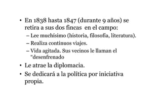• En 1838 hasta 1847 (durante 9 años) se
retira a sus dos fincas en el campo:
– Lee muchísimo (historia, filosofía, literatura).
– Realiza continuos viajes.
– Vida agitada. Sus vecinos le llaman el
“desenfrenado
• Le atrae la diplomacia.
• Se dedicará a la política por iniciativa
propia.
 