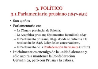 3. POLÍTICO
3.1.Parlamentario prusiano (1847-1851)
• Son 4 años
• Parlamentario en:
– La Cámara provincial de Sajonia.
– La Asamblea prusiana (Estamentos Reunidos), 1847
– El Parlamento prusiano, 1849, donde se enfrenta a la
revolución de 1848. Líder de los conservadores.
– El Parlamento de la Confederación Germánica (Erfurt)
• Inicialmente es enemigo de la unidad alemana y
sólo aspira a mantener la Confederación
Germánica, pero con Prusia a la cabeza.
 