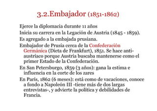3.2.Embajador (1851-1862)
Ejerce la diplomacia durante 11 años
Inicia su carrera en la Legación de Austria (1845 - 1859).
Es agregado a la embajada prusiana.
Embajador de Prusia cerca de la Confederación
Germánica (Dieta de Frankfurt), 1851. Se hace anti-
austríaco porque Austria buscaba mantenerse como el
primer Estado de la Confederación.
En San Petersburgo, 1859 (3 años): gana la estima e
influencia en la corte de los zares
En París, 1862 (6 meses): está como de vacaciones, conoce
a fondo a Napoleón III -tiene más de dos largas
entrevistas-, y advierte la política y debilidades de
Francia.
 