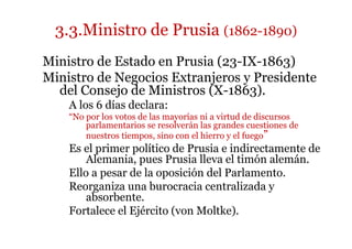 3.3.Ministro de Prusia (1862-1890)
Ministro de Estado en Prusia (23-IX-1863)
Ministro de Negocios Extranjeros y Presidente
del Consejo de Ministros (X-1863).
A los 6 días declara:
“No por los votos de las mayorías ni a virtud de discursos
parlamentarios se resolverán las grandes cuestiones de
nuestros tiempos, sino con el hierro y el fuego”
Es el primer político de Prusia e indirectamente de
Alemania, pues Prusia lleva el timón alemán.
Ello a pesar de la oposición del Parlamento.
Reorganiza una burocracia centralizada y
absorbente.
Fortalece el Ejército (von Moltke).
 