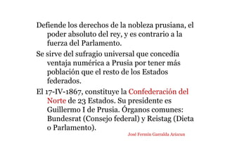 Defiende los derechos de la nobleza prusiana, el
poder absoluto del rey, y es contrario a la
fuerza del Parlamento.
Se sirve del sufragio universal que concedía
ventaja numérica a Prusia por tener más
población que el resto de los Estados
federados.
El 17-IV-1867, constituye la Confederación del
Norte de 23 Estados. Su presidente es
Guillermo I de Prusia. Órganos comunes:
Bundesrat (Consejo federal) y Reistag (Dieta
o Parlamento).
José Fermín Garralda Arizcun
 