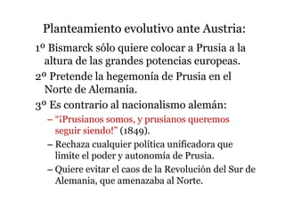 Planteamiento evolutivo ante Austria:
1º Bismarck sólo quiere colocar a Prusia a la
altura de las grandes potencias europeas.
2º Pretende la hegemonía de Prusia en el
Norte de Alemania.
3º Es contrario al nacionalismo alemán:
– “¡Prusianos somos, y prusianos queremos
seguir siendo!” (1849).
– Rechaza cualquier política unificadora que
limite el poder y autonomía de Prusia.
– Quiere evitar el caos de la Revolución del Sur de
Alemania, que amenazaba al Norte.
 