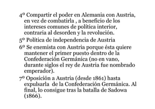 4º Compartir el poder en Alemania con Austria,
en vez de combatirla , a beneficio de los
intereses comunes de política interior,
contraria al desorden y la revolución.
5º Política de independencia de Austria
6º Se enemista con Austria porque ésta quiere
mantener el primer puesto dentro de la
Confederación Germánica (no en vano,
durante siglos el rey de Austria fue nombrado
emperador).
7º Oposición a Austria (desde 1861) hasta
expulsarla de la Confederación Germánica. Al
final, lo consigue tras la batalla de Sadowa
(1866).
 
