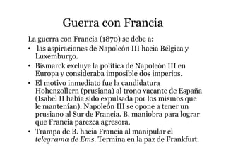 Guerra con Francia
La guerra con Francia (1870) se debe a:
• las aspiraciones de Napoleón III hacia Bélgica y
Luxemburgo.
• Bismarck excluye la política de Napoleón III en
Europa y consideraba imposible dos imperios.
• El motivo inmediato fue la candidatura
Hohenzollern (prusiana) al trono vacante de España
(Isabel II había sido expulsada por los mismos que
le mantenían). Napoleón III se opone a tener un
prusiano al Sur de Francia. B. maniobra para lograr
que Francia parezca agresora.
• Trampa de B. hacia Francia al manipular el
telegrama de Ems. Termina en la paz de Frankfurt.
 