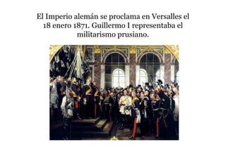 El Imperio alemán se proclama en Versalles el
18 enero 1871. Guillermo I representaba el
militarismo prusiano.
 