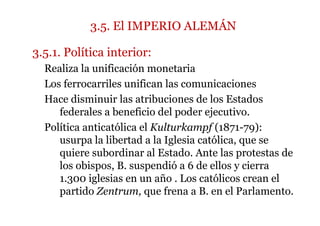 3.5. El IMPERIO ALEMÁN
3.5.1. Política interior:
Realiza la unificación monetaria
Los ferrocarriles unifican las comunicaciones
Hace disminuir las atribuciones de los Estados
federales a beneficio del poder ejecutivo.
Política anticatólica el Kulturkampf (1871-79):
usurpa la libertad a la Iglesia católica, que se
quiere subordinar al Estado. Ante las protestas de
los obispos, B. suspendió a 6 de ellos y cierra
1.300 iglesias en un año . Los católicos crean el
partido Zentrum, que frena a B. en el Parlamento.
 