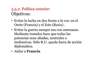 3.5.2. Política exterior:
Objetivos:
• Evitar la lucha en dos frente a la vez: en el
Oeste (Francia) y el Este (Rusia) .
• Evitar la guerra aunque sea con amenazas.
Mediante tratados hace que todas las
potencias sean aliadas, neutrales o
inofensivas. Sólo R.U. queda fuera de acción
diplomática.
• Aislar a Francia
 