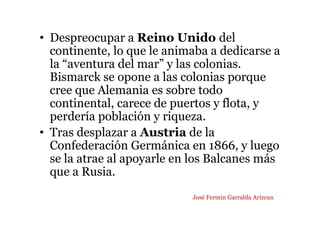 • Despreocupar a Reino Unido del
continente, lo que le animaba a dedicarse a
la “aventura del mar” y las colonias.
Bismarck se opone a las colonias porque
cree que Alemania es sobre todo
continental, carece de puertos y flota, y
perdería población y riqueza.
• Tras desplazar a Austria de la
Confederación Germánica en 1866, y luego
se la atrae al apoyarle en los Balcanes más
que a Rusia.
José Fermín Garralda Arizcun
 