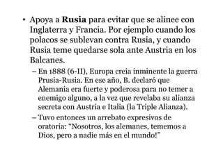 • Apoya a Rusia para evitar que se alinee con
Inglaterra y Francia. Por ejemplo cuando los
polacos se sublevan contra Rusia, y cuando
Rusia teme quedarse sola ante Austria en los
Balcanes.
– En 1888 (6-II), Europa creía inminente la guerra
Prusia-Rusia. En ese año, B. declaró que
Alemania era fuerte y poderosa para no temer a
enemigo alguno, a la vez que revelaba su alianza
secreta con Austria e Italia (la Triple Alianza).
– Tuvo entonces un arrebato expresivos de
oratoria: “Nosotros, los alemanes, tememos a
Dios, pero a nadie más en el mundo!”
 