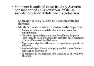• Mantener la amistad entre Rusia y Austria
por solidaridad en la conservación de las
sociedades y la estabilidad de los gobiernos.
– Logra que Rusia y Austria no discutan sobre los
Balcanes.
– Mantener la amistad entre ambas es difícil porque:
• Ambas ansiaban una salida al mar al ser potencias
continentales.
• Deseaban aprovechar la desmembración del Imperio
turco, para lo que apoyaban a las distintas nacionalidades
(Nación-Estado) de los Balcanes.
• Austria se dirige hacia Bosnia-Herzegovina y el puerto de
Salónica
• Rusia se dirige a Constantinopla y tendrá como aliada a
Serbia (pan-eslavismo).
• El conflicto de los Balcanes será la chispa de la 1ª Guerra
Mundial.
 
