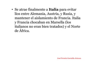 • Se atrae finalmente a Italia para evitar
líos entre Alemania, Austria, y Rusia, y
mantener el aislamiento de Francia. Italia
y Francia chocaban en Marsella (los
italianos no eran bien tratados) y el Norte
de África.
José Fermín Garralda Arizcun
 