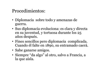 Procedimientos:
• Diplomacia sobre todo y amenazas de
guerra.
• Sus diplomacia evoluciona: es clara y directa
en su juventud, y tortuosa durante los 25
años después.
• Fines sencillos pero diplomacia complicada.
Cuando él falte en 1890, su entramado caerá.
• Sabe ganarse amigos.
• Siempre “da algo” al otro, salvo a Francia, a
la que aísla.
 