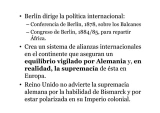 • Berlín dirige la política internacional:
– Conferencia de Berlín, 1878, sobre los Balcanes
– Congreso de Berlín, 1884/85, para repartir
África.
• Crea un sistema de alianzas internacionales
en el continente que aseguran un
equilibrio vigilado por Alemania y, en
realidad, la supremacía de ésta en
Europa.
• Reino Unido no advierte la supremacía
alemana por la habilidad de Bismarck y por
estar polarizada en su Imperio colonial.
 