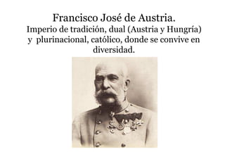 Francisco José de Austria.
Imperio de tradición, dual (Austria y Hungría)
y plurinacional, católico, donde se convive en
diversidad.
 