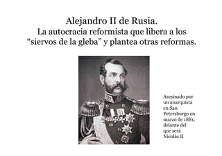 Alejandro II de Rusia.
La autocracia reformista que libera a los
“siervos de la gleba” y plantea otras reformas.
Asesinado por
un anarquista
en San
Petersburgo en
marzo de 1881,
delante del
que será
Nicolás II
 