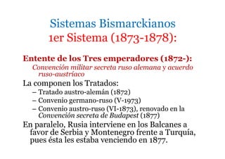 Sistemas Bismarckianos
1er Sistema (1873-1878):
Entente de los Tres emperadores (1872-):
Convención militar secreta ruso alemana y acuerdo
ruso-austríaco
La componen los Tratados:
– Tratado austro-alemán (1872)
– Convenio germano-ruso (V-1973)
– Convenio austro-ruso (VI-1873), renovado en la
Convención secreta de Budapest (1877)
En paralelo, Rusia interviene en los Balcanes a
favor de Serbia y Montenegro frente a Turquía,
pues ésta les estaba venciendo en 1877.
 