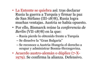 • La Entente se quiebra así: tras declarar
Rusia la guerra a Turquía y firmar la paz
de San Stéfano (III-1878), Rusia logra
muchas ventajas. Austria se había opuesto.
• Por ello, Bismarck reúne la conferencia de
Berlín (VII-1878) en la que:
– Rusia pierde lo obtenido frente a Turquía
– Se disuelve la “Gran Bulgaria”
– Se reconoce a Austria-Hungría el derecho a
ocupar y administrar Bosnia-Herzegovina.
• Acuerdo austro-alemán o dúplice (7-X-
1979). Se confirma la alianza. Defensivo.
 