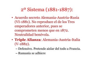 2º Sistema (1881-1887):
• Acuerdo secreto Alemania-Austria-Rusia
(VI-1881). No reproduce el de los Tres
emperadores anterior, pues se
comprometen menos que en 1872.
Neutralidad benévola.
• Triple Alianza: Alemania-Austria-Italia
(V-1882).
– Defensivo. Pretende aislar del todo a Francia.
– Rumanía se adhiere
 