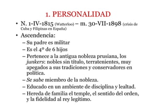 1. PERSONALIDAD
• N. 1-IV-1815 (Watterloo) – m. 30-VII-1898 (crisis de
Cuba y Filipinas en España)
• Ascendencia:
– Su padre es militar
– Es el 4º de 6 hijos
– Pertenece a la antigua nobleza prusiana, los
junkers: nobles sin título, terratenientes, muy
apegados a sus tradiciones y conservadores en
política.
– Se sabe miembro de la nobleza.
– Educado en un ambiente de disciplina y lealtad.
– Hereda de familia el temple, el sentido del orden,
y la fidelidad al rey legítimo.
 