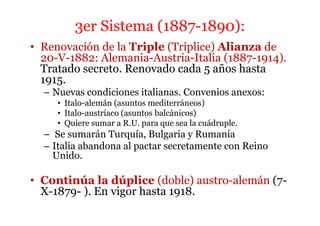3er Sistema (1887-1890):
• Renovación de la Triple (Tríplice) Alianza de
20-V-1882: Alemania-Austria-Italia (1887-1914).
Tratado secreto. Renovado cada 5 años hasta
1915.
– Nuevas condiciones italianas. Convenios anexos:
• Italo-alemán (asuntos mediterráneos)
• Italo-austríaco (asuntos balcánicos)
• Quiere sumar a R.U. para que sea la cuádruple.
– Se sumarán Turquía, Bulgaria y Rumanía
– Italia abandona al pactar secretamente con Reino
Unido.
• Continúa la dúplice (doble) austro-alemán (7-
X-1879- ). En vigor hasta 1918.
 