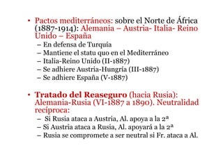 • Pactos mediterráneos: sobre el Norte de África
(1887-1914): Alemania – Austria- Italia- Reino
Unido – España
– En defensa de Turquía
– Mantiene el statu quo en el Mediterráneo
– Italia-Reino Unido (II-1887)
– Se adhiere Austria-Hungría (III-1887)
– Se adhiere España (V-1887)
• Tratado del Reaseguro (hacia Rusia):
Alemania-Rusia (VI-1887 a 1890). Neutralidad
recíproca:
– Si Rusia ataca a Austria, Al. apoya a la 2ª
– Si Austria ataca a Rusia, Al. apoyará a la 2ª
– Rusia se compromete a ser neutral si Fr. ataca a Al.
 