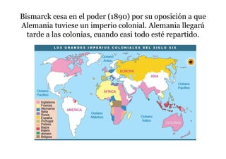 Bismarck cesa en el poder (1890) por su oposición a que
Alemania tuviese un imperio colonial. Alemania llegará
tarde a las colonias, cuando casi todo esté repartido.
 