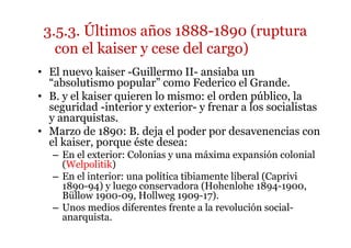 • El nuevo kaiser -Guillermo II- ansiaba un
“absolutismo popular” como Federico el Grande.
• B. y el kaiser quieren lo mismo: el orden público, la
seguridad -interior y exterior- y frenar a los socialistas
y anarquistas.
• Marzo de 1890: B. deja el poder por desavenencias con
el kaiser, porque éste desea:
– En el exterior: Colonias y una máxima expansión colonial
(Welpolitik)
– En el interior: una política tibiamente liberal (Caprivi
1890-94) y luego conservadora (Hohenlohe 1894-1900,
Büllow 1900-09, Hollweg 1909-17).
– Unos medios diferentes frente a la revolución social-
anarquista.
3.5.3. Últimos años 1888-1890 (ruptura
con el kaiser y cese del cargo)
 