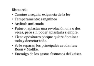 Bismarck:
• Camino a seguir: exigencia de la ley
• Temperamento: sanguíneo
• Actitud: anticuada
• Futuro: aplastar una revolución una o dos
veces, pero sin poder aplastarla siempre.
• Tiene opositores porque quiere dominar
todo y decretar todo.
• Se le separan los principales ayudantes:
Roon y Moltke.
• Enemigo de los gastos fastuosos del kaiser.
 
