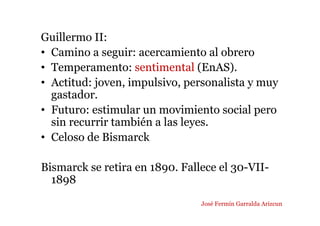 Guillermo II:
• Camino a seguir: acercamiento al obrero
• Temperamento: sentimental (EnAS).
• Actitud: joven, impulsivo, personalista y muy
gastador.
• Futuro: estimular un movimiento social pero
sin recurrir también a las leyes.
• Celoso de Bismarck
Bismarck se retira en 1890. Fallece el 30-VII-
1898
José Fermín Garralda Arizcun
 