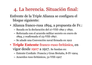 4. La herencia. Situación final:
Enfrente de la Triple Alianza se configura el
bloque siguiente:
• Alianza franco-rusa 1894, a propuesta de Fr.:
– Basada en la declaración del 27-VIII-1891 y 1892.
– Reforzada con el acuerdo militar secreto en enero de
1894, y reafirmada el 23-VIII-1897.
– Se añade una Convención naval firmada en 1912
• Triple Entente franco-ruso-británica, en
vigor desde 1907 a 1917. Se fundan en:
– Entente Cordiale: Francia y Gran Bretaña, 8-IV-1904.
– Acuerdos ruso-británicos, 31-VIII-1907
 