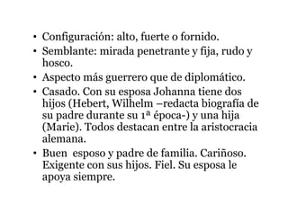• Configuración: alto, fuerte o fornido.
• Semblante: mirada penetrante y fija, rudo y
hosco.
• Aspecto más guerrero que de diplomático.
• Casado. Con su esposa Johanna tiene dos
hijos (Hebert, Wilhelm –redacta biografía de
su padre durante su 1ª época-) y una hija
(Marie). Todos destacan entre la aristocracia
alemana.
• Buen esposo y padre de familia. Cariñoso.
Exigente con sus hijos. Fiel. Su esposa le
apoya siempre.
 