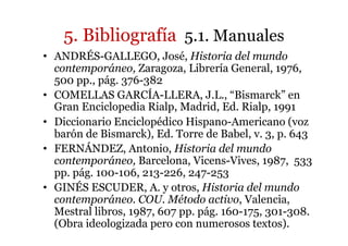 5. Bibliografía 5.1. Manuales
• ANDRÉS-GALLEGO, José, Historia del mundo
contemporáneo, Zaragoza, Librería General, 1976,
500 pp., pág. 376-382
• COMELLAS GARCÍA-LLERA, J.L., “Bismarck” en
Gran Enciclopedia Rialp, Madrid, Ed. Rialp, 1991
• Diccionario Enciclopédico Hispano-Americano (voz
barón de Bismarck), Ed. Torre de Babel, v. 3, p. 643
• FERNÁNDEZ, Antonio, Historia del mundo
contemporáneo, Barcelona, Vicens-Vives, 1987, 533
pp. pág. 100-106, 213-226, 247-253
• GINÉS ESCUDER, A. y otros, Historia del mundo
contemporáneo. COU. Método activo, Valencia,
Mestral libros, 1987, 607 pp. pág. 160-175, 301-308.
(Obra ideologizada pero con numerosos textos).
 