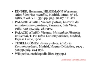 • KINDER, Hermann, HILGEMANN Wernerm,
Atlas histórico mundial, Madrid, Istmo, 9ª ed.
1980, 2 vol. V.II, 358 pp. pág. 78-87, 121-122
• PALACIO ATARD, Vicente y otros, Historia del
mundo contemporáneo, Zaragoza, Luis Vives,
1987, 510 pp., pág. 285-292
• PALACIO ATARD, Vicente, Manual de Historia
universal, T. IV: Edad Contemporánea, Madrid,
Espasa Calpe, 1960
• TUSELL GÓMEZ, Javier y otros, Historia
Contemporánea, Madrid, Noguer Didáctica, 1979 ,
516 pp. pág. 224-236.
• Wikipedia, enciclopedia libre (33 pp.)
José Fermín Garralda Arizcun
 