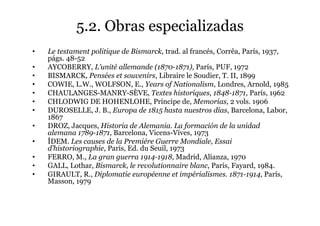 5.2. Obras especializadas
• Le testament politique de Bismarck, trad. al francés, Corrêa, París, 1937,
págs. 48-52
• AYCOBERRY, L’unité allemande (1870-1871), París, PUF, 1972
• BISMARCK, Pensées et souvenirs, Libraire le Soudier, T. II, 1899
• COWIE, L.W., WOLFSON, E., Years of Nationalism, Londres, Arnold, 1985
• CHAULANGES-MANRY-SÈVE, Textes historiques, 1848-1871, París, 1962
• CHLODWIG DE HOHENLOHE, Príncipe de, Memorias, 2 vols. 1906
• DUROSELLE, J. B., Europa de 1815 hasta nuestros días, Barcelona, Labor,
1867
• DROZ, Jacques, Historia de Alemania. La formación de la unidad
alemana 1789-1871, Barcelona, Vicens-Vives, 1973
• ÍDEM. Les causes de la Premiére Guerre Mondiale, Essai
d’historiographie, París, Ed. du Seuil, 1973
• FERRO, M., La gran guerra 1914-1918, Madrid, Alianza, 1970
• GALL, Lothar, Bismarck, le revolutionnaire blanc, París, Fayard, 1984.
• GIRAULT, R., Diplomatie européenne et impérialismes. 1871-1914, París,
Masson, 1979
 