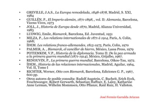 • GREVILLE, J.A.S., La Europa remodelada, 1848-1878, Madrid, S. XXI,
1984
• GUILLÉN, P., El Imperio alemán, 1871-1898, , vol. II: Alemania, Barcelona,
Vicens-Vives, 1973
• JOLL, J., Historia de Europa desde 1870, Madrid, Alianza Universidad,
1983
• LUDWIG, Emile, Bismarck, Barcelona, Ed. Juventud, 1951
• MILZA, P., Les relations internationales de 1871 á 1914, París, A. Colin,
1968;
• ÍDEM. Les relations franco-allemandes, 1815-1975, París, Colin, 1970
• PALMER, A. , Bismarck, el canciller de hierro, México, Lassa Press, 1979
• POTIEMKIM, V.P., Historia de la diplomacia. Tomo II: De la paz armada
a la primera guerra mundial (1871-1914), México, Grijalbo, 1967.
• RENOUVIN, P., La primera guerra mundial, Barcelona, Oikos-Tau, 1972.
• ÍDEM., Historia de las relaciones internacionales, Madrid, Aguilar, 1964,
Vol. II, Tomo I
• RICHTER, Werner, Otto von Bismarck, Barcelona, Ediciones G. P., 1967,
600 pp.
• Otros autores de posble consulta: Rudolf Augstein, C. Bucheit, Erich Eyck,
Feuchtwanger, Robert Gerwarth, Sebastian Haffner, E. Laloy, Katharine
Anne Lerman, Wilhelm Mommsen, Otto Pflanze, Raúl Ruiz, H. Valloton.
José Fermín Garralda Arizcun
 