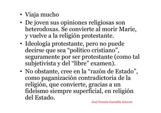 • Viaja mucho
• De joven sus opiniones religiosas son
heterodoxas. Se convierte al morir Marie,
y vuelve a la religión protestante.
• Ideología protestante, pero no puede
decirse que sea “político cristiano”,
seguramente por ser protestante (como tal
subjetivista y del “libre” examen).
• No obstante, cree en la “razón de Estado”,
como paganización contradictoria de la
religión, que convierte, gracias a un
fideísmo siempre superficial, en religión
del Estado.
José Fermín Garralda Arizcun
 