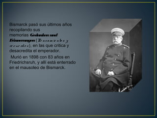 Bismarck pasó sus últimos años
recopilando sus
memorias Gedankenund
Erinnerungen (Pe nsam ie nto s y
re cue rdo s ), en las que critica y
desacredita el emperador.
Murió en 1898 con 83 años en
Friedrichsruh, y allí está enterrado
en el mausoleo de Bismarck.
 