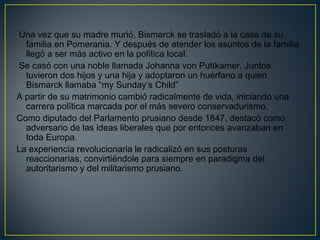 Una vez que su madre murió, Bismarck se trasladó a la casa de su
familia en Pomerania. Y después de atender los asuntos de la familia
llegó a ser más activo en la política local.
Se casó con una noble llamada Johanna von Puttkamer. Juntos
tuvieron dos hijos y una hija y adoptaron un huérfano a quien
Bismarck llamaba “my Sunday’s Child”
A partir de su matrimonio cambió radicalmente de vida, iniciando una
carrera política marcada por el más severo conservadurismo.
Como diputado del Parlamento prusiano desde 1847, destacó como
adversario de las ideas liberales que por entonces avanzaban en
toda Europa.
La experiencia revolucionaria le radicalizó en sus posturas
reaccionarias, convirtiéndole para siempre en paradigma del
autoritarismo y del militarismo prusiano. 
 
