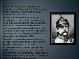 • En los años siguientes ocupó puestos
diplomáticos en Frankfurt, San Petersburgo y
París, conociendo de primera mano los
asuntos internacionales.
• De esa época data la maduración de su
ideario político nacionalista, a medio camino
entre el constitucionalismo y las tradiciones
germánicas; y su convicción de que el
proyecto de unificación que albergaba para
Alemania no debía basarse en la apelación a
las masas, sino en el empleo inteligente de la
diplomacia y de la fuerza militar.
• Tales ideas le convirtieron en modelo del
político realista apartado de todo idealismo,
sensibilidad o prejuicios morales. 
• El rey Guillermo I le nombró canciller en
1862, y Bismarck puso en marcha su plan
para imponer la hegemonía de Prusia sobre el
conjunto de Alemania, como paso previo para
una eventual unificación nacional
 