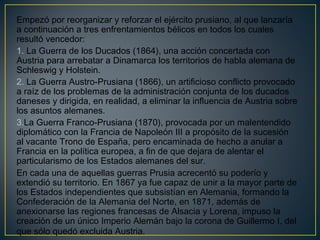Empezó por reorganizar y reforzar el ejército prusiano, al que lanzaría
a continuación a tres enfrentamientos bélicos en todos los cuales
resultó vencedor:
1. La Guerra de los Ducados (1864), una acción concertada con
Austria para arrebatar a Dinamarca los territorios de habla alemana de
Schleswig y Holstein.
2. La Guerra Austro-Prusiana (1866), un artificioso conflicto provocado
a raíz de los problemas de la administración conjunta de los ducados
daneses y dirigida, en realidad, a eliminar la influencia de Austria sobre
los asuntos alemanes.
3.La Guerra Franco-Prusiana (1870), provocada por un malentendido
diplomático con la Francia de Napoleón III a propósito de la sucesión
al vacante Trono de España, pero encaminada de hecho a anular a
Francia en la política europea, a fin de que dejara de alentar el
particularismo de los Estados alemanes del sur. 
En cada una de aquellas guerras Prusia acrecentó su poderío y
extendió su territorio. En 1867 ya fue capaz de unir a la mayor parte de
los Estados independientes que subsistían en Alemania, formando la
Confederación de la Alemania del Norte, en 1871, además de
anexionarse las regiones francesas de Alsacia y Lorena, impuso la
creación de un único Imperio Alemán bajo la corona de Guillermo I, del
que sólo quedó excluida Austria. 
 