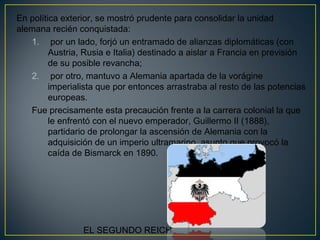 En política exterior, se mostró prudente para consolidar la unidad
alemana recién conquistada:
1. por un lado, forjó un entramado de alianzas diplomáticas (con
Austria, Rusia e Italia) destinado a aislar a Francia en previsión
de su posible revancha;
2. por otro, mantuvo a Alemania apartada de la vorágine
imperialista que por entonces arrastraba al resto de las potencias
europeas.
Fue precisamente esta precaución frente a la carrera colonial la que
le enfrentó con el nuevo emperador, Guillermo II (1888),
partidario de prolongar la ascensión de Alemania con la
adquisición de un imperio ultramarino, asunto que provocó la
caída de Bismarck en 1890. 
EL SEGUNDO REICH
 