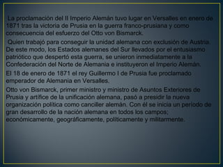 La proclamación del II Imperio Alemán tuvo lugar en Versalles en enero de
1871 tras la victoria de Prusia en la guerra franco-prusiana y como
consecuencia del esfuerzo del Otto von Bismarck.
Quien trabajó para conseguir la unidad alemana con exclusión de Austria.
De este modo, los Estados alemanes del Sur llevados por el entusiasmo
patriótico que despertó esta guerra, se unieron inmediatamente a la
Confederación del Norte de Alemania e instituyeron el Imperio Alemán. 
El 18 de enero de 1871 el rey Guillermo I de Prusia fue proclamado
emperador de Alemania en Versalles.
Otto von Bismarck, primer ministro y ministro de Asuntos Exteriores de
Prusia y artífice de la unificación alemana, pasó a presidir la nueva
organización política como canciller alemán. Con él se inicia un período de
gran desarrollo de la nación alemana en todos los campos;
económicamente, geográficamente, políticamente y militarmente. 
 