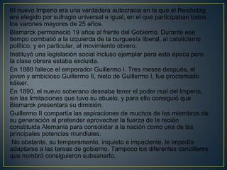 El nuevo Imperio era una verdadera autocracia en la que el Reichstag
era elegido por sufragio universal e igual, en el que participaban todos
los varones mayores de 25 años.
Bismarck permaneció 19 años al frente del Gobierno. Durante ese
tiempo combatió a la izquierda de la burguesía liberal, al catolicismo
político, y en particular, al movimiento obrero.
Instituyó una legislación social incluso ejemplar para esta época pero
la clase obrera estaba excluida. 
En 1888 fallece el emperador Guillermo I. Tres meses después, el
joven y ambicioso Guillermo II, nieto de Guillermo I, fue proclamado
káiser. 
En 1890, el nuevo soberano deseaba tener el poder real del Imperio,
sin las limitaciones que tuvo su abuelo, y para ello consiguió que
Bismarck presentara su dimisión. 
Guillermo II compartía las aspiraciones de muchos de los miembros de
su generación al pretender aprovechar la fuerza de la recién
constituida Alemania para consolidar a la nación como una de las
principales potencias mundiales.
No obstante, su temperamento, inquieto e impaciente, le impedía
adaptarse a las tareas de gobierno. Tampoco los diferentes cancilleres
que nombró consiguieron subsanarlo.
 