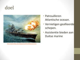 doel
                                                              • Patrouilleren
                                                                Atlantische oceaan.
                                                              • Vernietigen geallieerde
                                                                schepen.
                                                              • Assistentie bieden aan
                                                                Duitse marine

http://captainsblog-ryley.blogspot.be/2011/03/bismarck.html
 