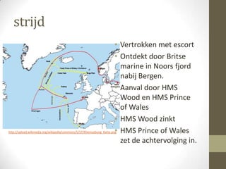 strijd
                                                                       • Vertrokken met escort
                                                                       • Ontdekt door Britse
                                                                         marine in Noors fjord
                                                                         nabij Bergen.
                                                                       • Aanval door HMS
                                                                         Wood en HMS Prince
                                                                         of Wales
                                                                       • HMS Wood zinkt
                                                                       •
http://upload.wikimedia.org/wikipedia/commons/5/57/Rheinuebung_Karte.png HMS Prince of Wales

                                                                         zet de achtervolging in.
 
