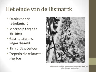 Het einde van de Bismarck
• Ontdekt door
  radiobericht
• Meerdere torpedo
  inslagen
• Geschutstorens
  uitgeschakeld.
• Bismarck weerloos
• Torpedo dient laatste
  slag toe

                          http://upload.wikimedia.org/wikipedia/commons/8/82/HMS_Dors
                                           etshire_Bismarck_survivors.jpg
 