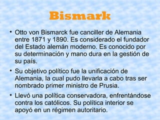 Bismark

    Otto von Bismarck fue canciller de Alemania
    entre 1871 y 1890. Es considerado el fundador
    del Estado alemán moderno. Es conocido por
    su determinación y mano dura en la gestión de
    su país.

    Su objetivo político fue la unificación de
    Alemania, la cual pudo llevarla a cabo tras ser
    nombrado primer ministro de Prusia.

    Llevó una política conservadora, enfrentándose
    contra los católicos. Su política interior se
    apoyó en un régimen autoritario.
 