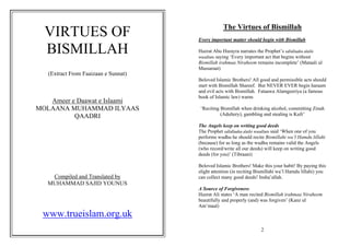 The Virtues of Bismillah
  VIRTUES OF                          Every important matter should begin with Bismillah

  BISMILLAH                           Hazrat Abu Hurayra narrates the Prophet’s sallallaahu alaihi
                                      wasallam saying ‘Every important act that begins without
                                      Bismillah irahmaa Niraheem remains incomplete’ (Mataali ul
                                      Massaraat)
   (Extract From Faaizaan e Sunnat)
                                      Beloved Islamic Brothers! All good and permissible acts should
                                      start with Bismillah Shareef. But NEVER EVER begin haraam
                                      and evil acts with Bismillah. Fataawa Alamgeeriya (a famous
                                      book of Islamic law) warns
   Ameer e Daawat e Islaami
MOLAANA MUHAMMAD ILYAAS                ‘Reciting Bismillah when drinking alcohol, committing Zinah
          QAADRI                                 (Adultery), gambling and stealing is Kufr’

                                      The Angels keep on writing good deeds
                                      The Prophet sallallaahu alaihi wasallam said ‘When one of you
                                      performs wudhu he should recite Bismillahi wa’l Hamdu lillahi
                                      (because) for as long as the wudhu remains valid the Angels
                                      (who record/write all our deeds) will keep on writing good
                                      deeds (for you)’ (Tibraani)

                                      Beloved Islamic Brothers! Make this your habit! By paying this
                                      slight attention (in reciting Bismillahi wa’l Hamdu lillahi) you
    Compiled and Translated by        can collect many good deeds! Insha’allah.
   MUHAMMAD SAJID YOUNUS
                                      A Source of Forgiveness
                                      Hazrat Ali states ‘A man recited Bismillah irahmaa Niraheem
                                      beautifully and properly (and) was forgiven’ (Kanz ul
                                      Am’maal)
 www.trueislam.org.uk
                                                                     2
 